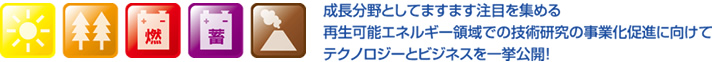 成長分野としてますます注目を集める再生可能エネルギー領域での技術研究の事業化促進に向けてテクノロジーとビジネスを一挙公開！